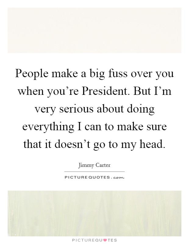 People make a big fuss over you when you're President. But I'm very serious about doing everything I can to make sure that it doesn't go to my head. Picture Quote #1