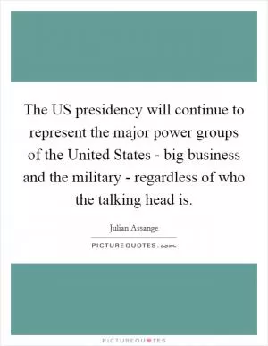 The US presidency will continue to represent the major power groups of the United States - big business and the military - regardless of who the talking head is Picture Quote #1