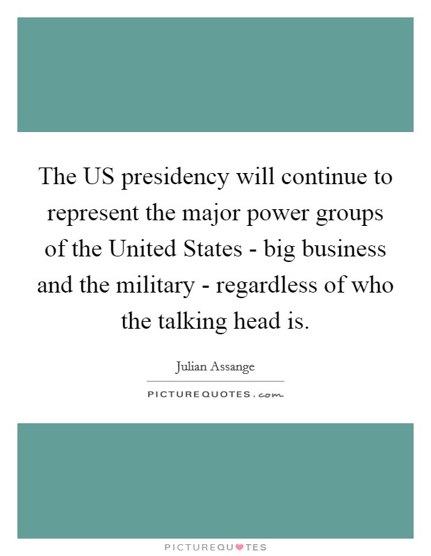 The US presidency will continue to represent the major power groups of the United States - big business and the military - regardless of who the talking head is. Picture Quote #1