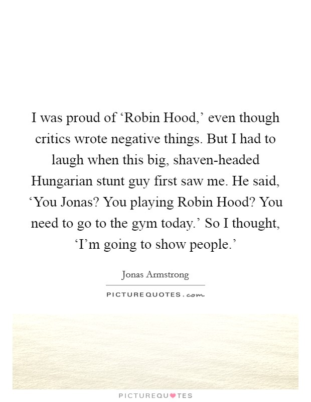 I was proud of ‘Robin Hood,' even though critics wrote negative things. But I had to laugh when this big, shaven-headed Hungarian stunt guy first saw me. He said, ‘You Jonas? You playing Robin Hood? You need to go to the gym today.' So I thought, ‘I'm going to show people.' Picture Quote #1
