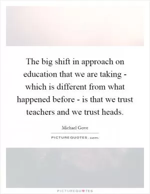 The big shift in approach on education that we are taking - which is different from what happened before - is that we trust teachers and we trust heads Picture Quote #1