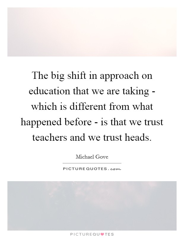 The big shift in approach on education that we are taking - which is different from what happened before - is that we trust teachers and we trust heads. Picture Quote #1