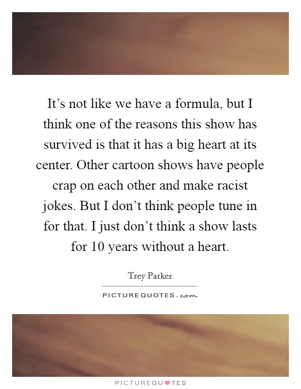 It's not like we have a formula, but I think one of the reasons this show has survived is that it has a big heart at its center. Other cartoon shows have people crap on each other and make racist jokes. But I don't think people tune in for that. I just don't think a show lasts for 10 years without a heart. Picture Quote #1