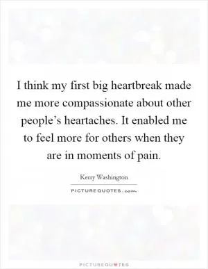 I think my first big heartbreak made me more compassionate about other people’s heartaches. It enabled me to feel more for others when they are in moments of pain Picture Quote #1