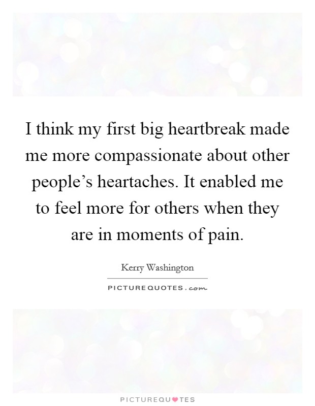 I think my first big heartbreak made me more compassionate about other people's heartaches. It enabled me to feel more for others when they are in moments of pain. Picture Quote #1