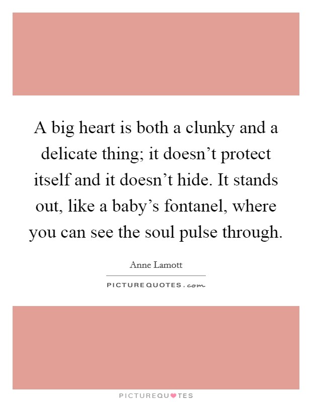 A big heart is both a clunky and a delicate thing; it doesn't protect itself and it doesn't hide. It stands out, like a baby's fontanel, where you can see the soul pulse through. Picture Quote #1