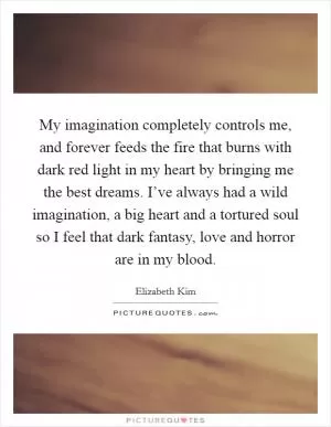 My imagination completely controls me, and forever feeds the fire that burns with dark red light in my heart by bringing me the best dreams. I’ve always had a wild imagination, a big heart and a tortured soul so I feel that dark fantasy, love and horror are in my blood Picture Quote #1