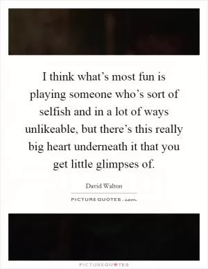 I think what’s most fun is playing someone who’s sort of selfish and in a lot of ways unlikeable, but there’s this really big heart underneath it that you get little glimpses of Picture Quote #1