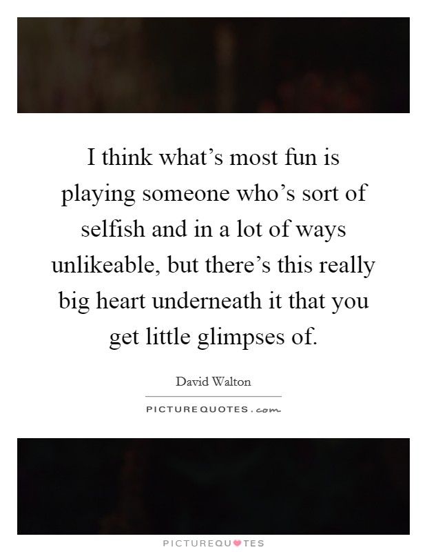 I think what's most fun is playing someone who's sort of selfish and in a lot of ways unlikeable, but there's this really big heart underneath it that you get little glimpses of. Picture Quote #1