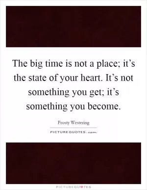The big time is not a place; it’s the state of your heart. It’s not something you get; it’s something you become Picture Quote #1