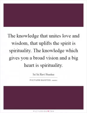 The knowledge that unites love and wisdom, that uplifts the spirit is spirituality. The knowledge which gives you a broad vision and a big heart is spirituality Picture Quote #1