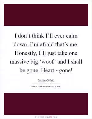 I don’t think I’ll ever calm down. I’m afraid that’s me. Honestly, I’ll just take one massive big ‘woof’ and I shall be gone. Heart - gone! Picture Quote #1