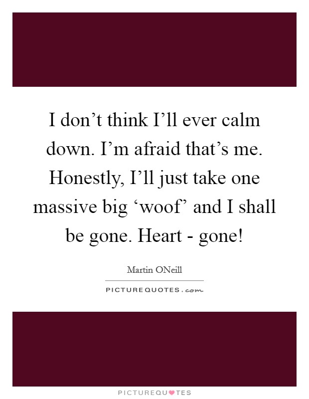 I don't think I'll ever calm down. I'm afraid that's me. Honestly, I'll just take one massive big ‘woof' and I shall be gone. Heart - gone! Picture Quote #1
