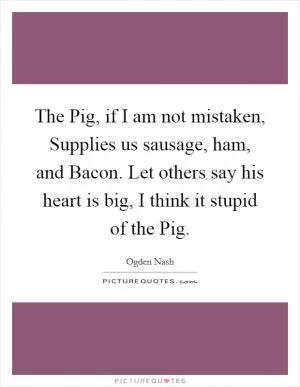 The Pig, if I am not mistaken, Supplies us sausage, ham, and Bacon. Let others say his heart is big, I think it stupid of the Pig Picture Quote #1