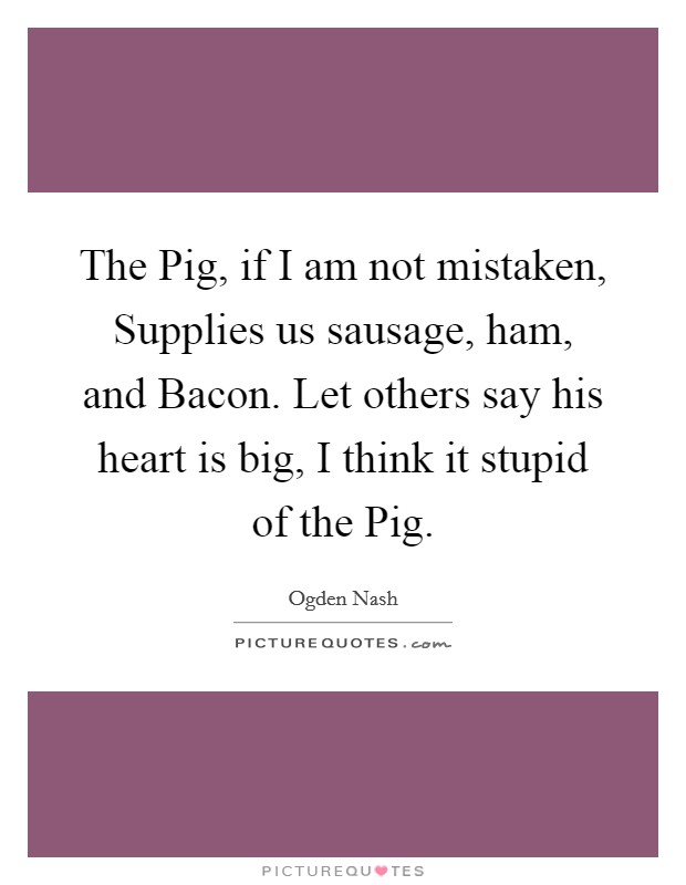 The Pig, if I am not mistaken, Supplies us sausage, ham, and Bacon. Let others say his heart is big, I think it stupid of the Pig. Picture Quote #1