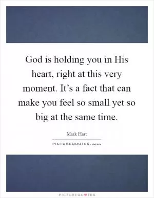 God is holding you in His heart, right at this very moment. It’s a fact that can make you feel so small yet so big at the same time Picture Quote #1