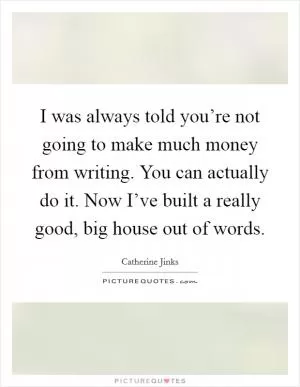 I was always told you’re not going to make much money from writing. You can actually do it. Now I’ve built a really good, big house out of words Picture Quote #1