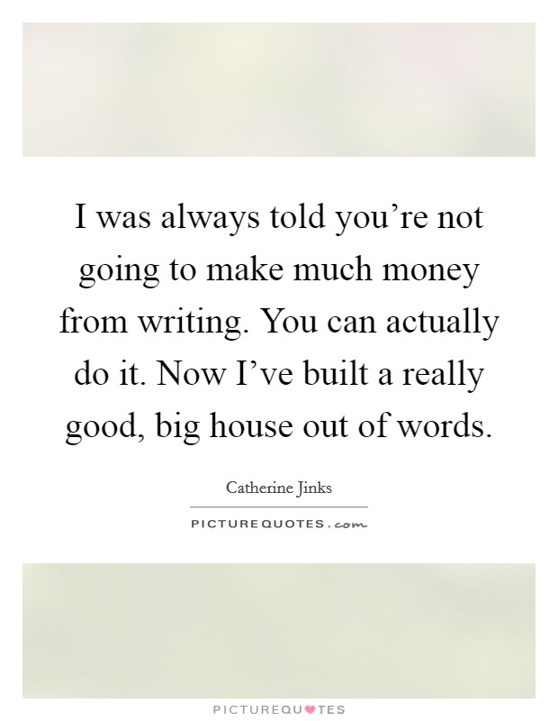 I was always told you're not going to make much money from writing. You can actually do it. Now I've built a really good, big house out of words. Picture Quote #1
