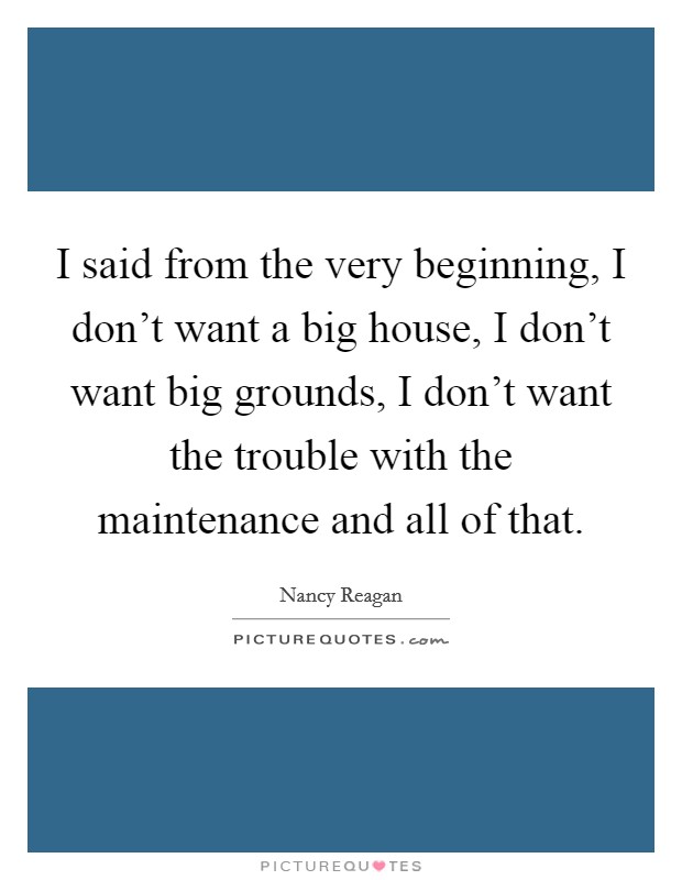 I said from the very beginning, I don't want a big house, I don't want big grounds, I don't want the trouble with the maintenance and all of that. Picture Quote #1