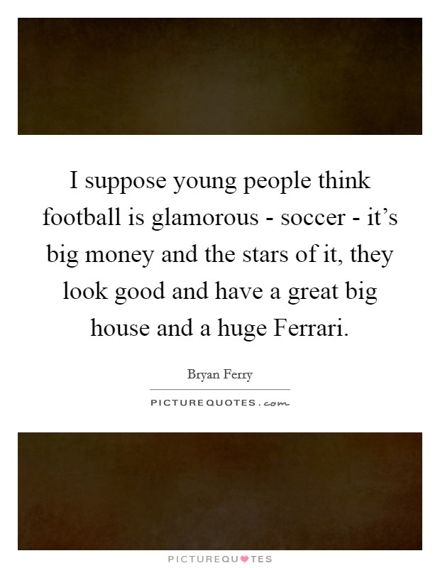 I suppose young people think football is glamorous - soccer - it's big money and the stars of it, they look good and have a great big house and a huge Ferrari. Picture Quote #1