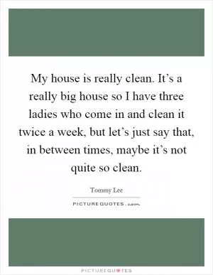 My house is really clean. It’s a really big house so I have three ladies who come in and clean it twice a week, but let’s just say that, in between times, maybe it’s not quite so clean Picture Quote #1