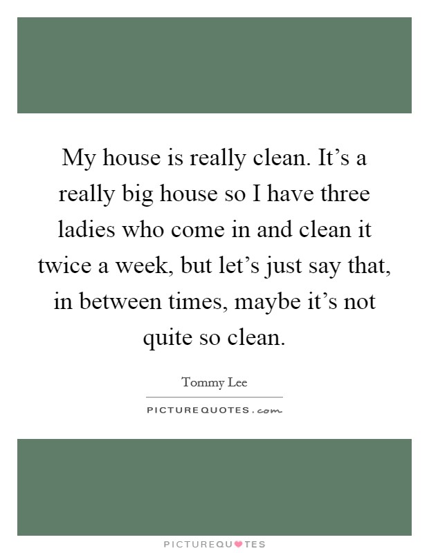 My house is really clean. It's a really big house so I have three ladies who come in and clean it twice a week, but let's just say that, in between times, maybe it's not quite so clean. Picture Quote #1