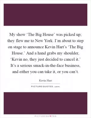 My show ‘The Big House’ was picked up; they flew me to New York. I’m about to step on stage to announce Kevin Hart’s ‘The Big House.’ And a hand grabs my shoulder, ‘Kevin no, they just decided to cancel it.’ It’s a serious smack-in-the-face business, and either you can take it, or you can’t Picture Quote #1