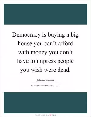 Democracy is buying a big house you can’t afford with money you don’t have to impress people you wish were dead Picture Quote #1