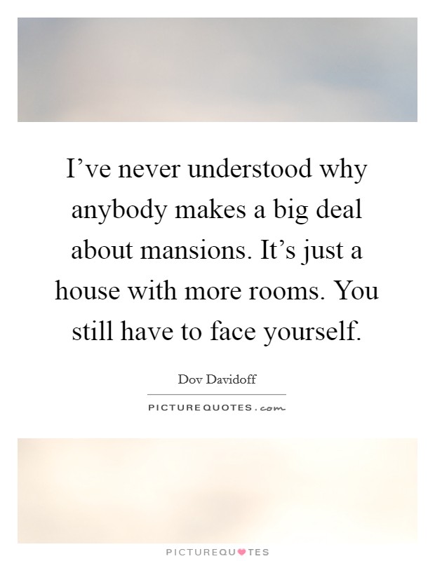 I've never understood why anybody makes a big deal about mansions. It's just a house with more rooms. You still have to face yourself. Picture Quote #1