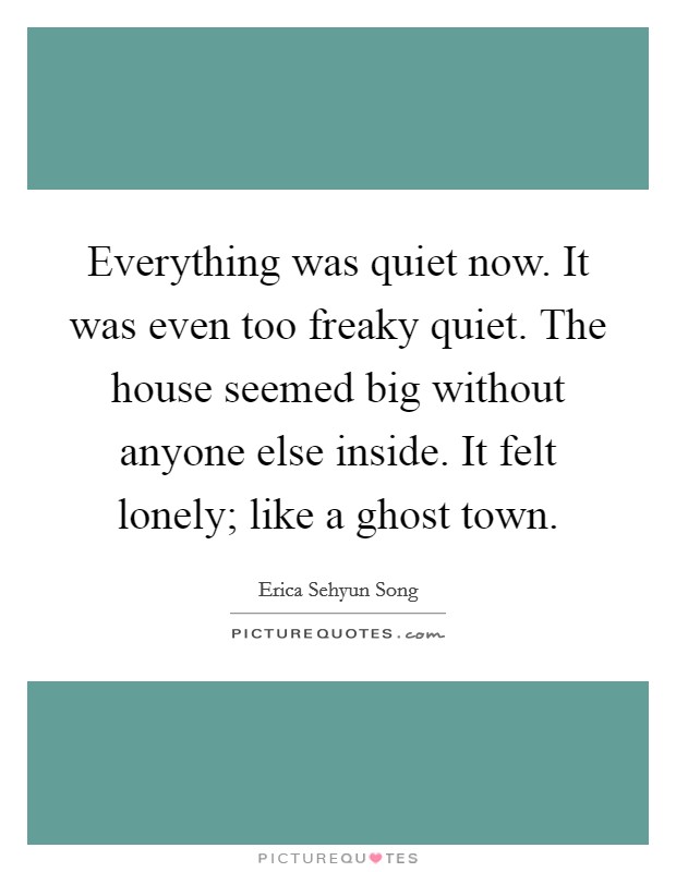 Everything was quiet now. It was even too freaky quiet. The house seemed big without anyone else inside. It felt lonely; like a ghost town. Picture Quote #1