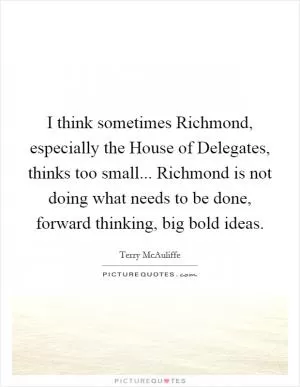 I think sometimes Richmond, especially the House of Delegates, thinks too small... Richmond is not doing what needs to be done, forward thinking, big bold ideas Picture Quote #1