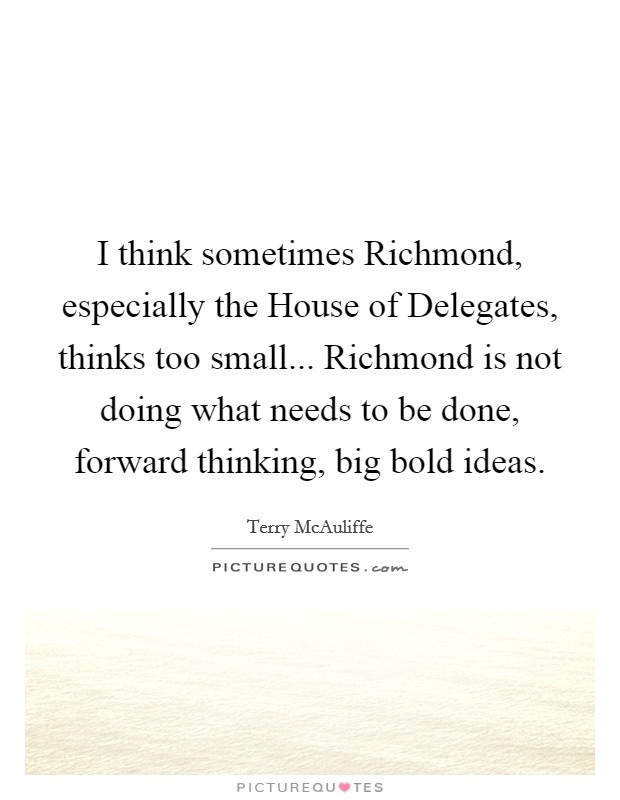 I think sometimes Richmond, especially the House of Delegates, thinks too small... Richmond is not doing what needs to be done, forward thinking, big bold ideas. Picture Quote #1