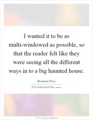 I wanted it to be as multi-windowed as possible, so that the reader felt like they were seeing all the different ways in to a big haunted house Picture Quote #1