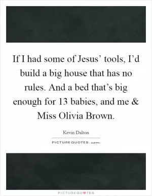 If I had some of Jesus’ tools, I’d build a big house that has no rules. And a bed that’s big enough for 13 babies, and me and Miss Olivia Brown Picture Quote #1