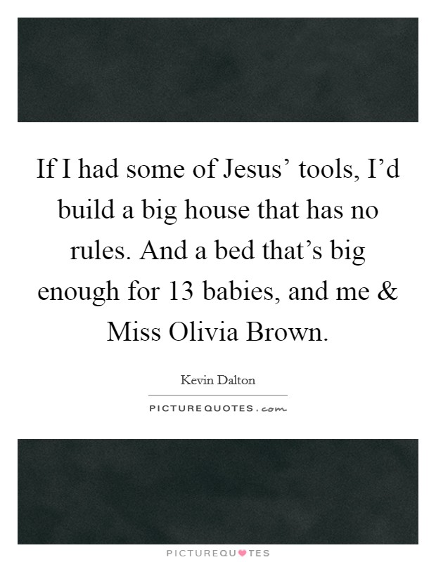 If I had some of Jesus' tools, I'd build a big house that has no rules. And a bed that's big enough for 13 babies, and me and Miss Olivia Brown. Picture Quote #1