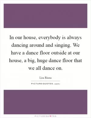 In our house, everybody is always dancing around and singing. We have a dance floor outside at our house, a big, huge dance floor that we all dance on Picture Quote #1