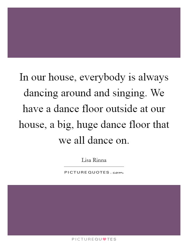 In our house, everybody is always dancing around and singing. We have a dance floor outside at our house, a big, huge dance floor that we all dance on. Picture Quote #1
