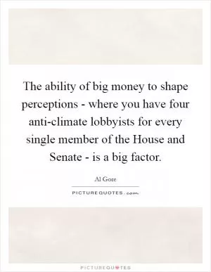 The ability of big money to shape perceptions - where you have four anti-climate lobbyists for every single member of the House and Senate - is a big factor Picture Quote #1
