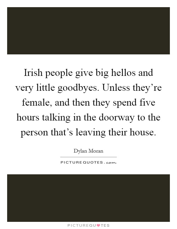 Irish people give big hellos and very little goodbyes. Unless they're female, and then they spend five hours talking in the doorway to the person that's leaving their house. Picture Quote #1