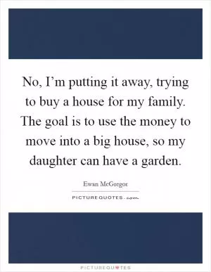 No, I’m putting it away, trying to buy a house for my family. The goal is to use the money to move into a big house, so my daughter can have a garden Picture Quote #1