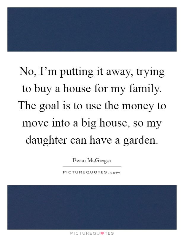 No, I'm putting it away, trying to buy a house for my family. The goal is to use the money to move into a big house, so my daughter can have a garden. Picture Quote #1
