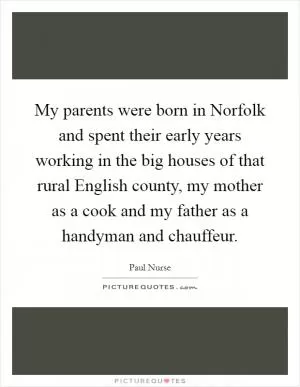 My parents were born in Norfolk and spent their early years working in the big houses of that rural English county, my mother as a cook and my father as a handyman and chauffeur Picture Quote #1