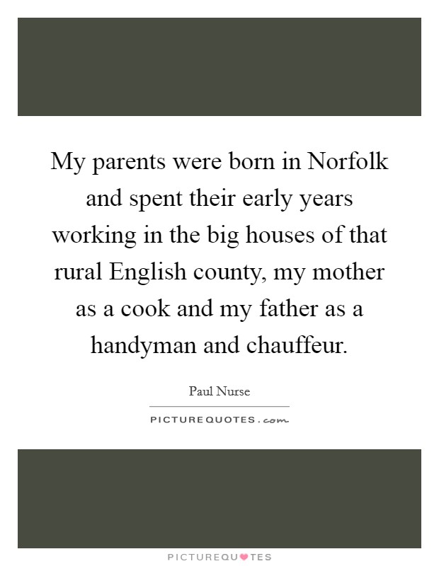 My parents were born in Norfolk and spent their early years working in the big houses of that rural English county, my mother as a cook and my father as a handyman and chauffeur. Picture Quote #1