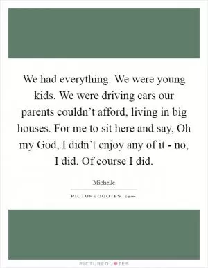 We had everything. We were young kids. We were driving cars our parents couldn’t afford, living in big houses. For me to sit here and say, Oh my God, I didn’t enjoy any of it - no, I did. Of course I did Picture Quote #1