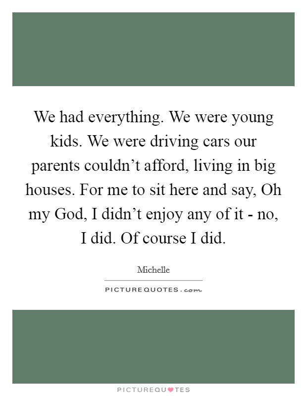 We had everything. We were young kids. We were driving cars our parents couldn't afford, living in big houses. For me to sit here and say, Oh my God, I didn't enjoy any of it - no, I did. Of course I did. Picture Quote #1