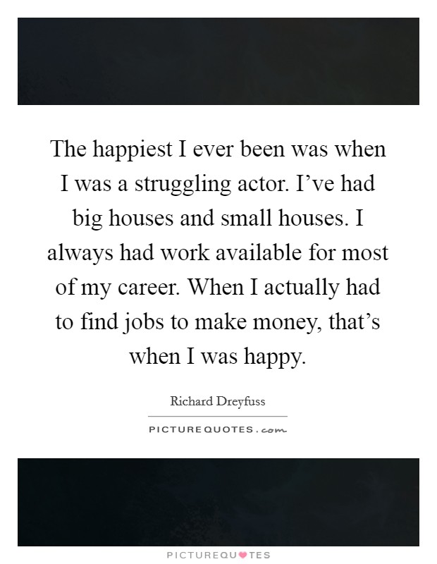 The happiest I ever been was when I was a struggling actor. I've had big houses and small houses. I always had work available for most of my career. When I actually had to find jobs to make money, that's when I was happy. Picture Quote #1