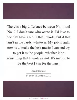 There is a big difference between No. 1 and No. 2. I don’t care who wrote it. I’d love to one day have a No. 1 that I wrote, but if that ain’t in the cards, whatever. My job is right now is to make the best music I can and try to get it to the people, whether it be something that I wrote or not. It’s my job to be the best I can for the fans Picture Quote #1