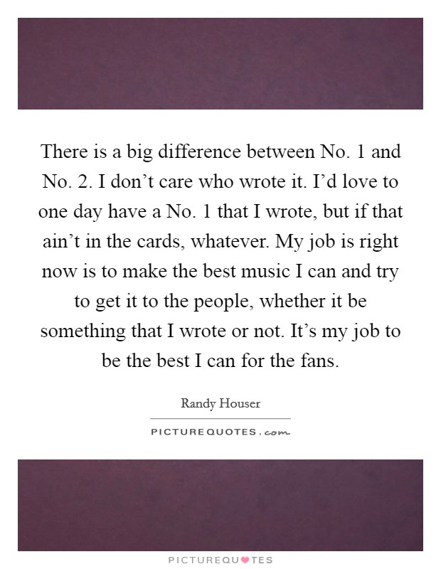 There is a big difference between No. 1 and No. 2. I don't care who wrote it. I'd love to one day have a No. 1 that I wrote, but if that ain't in the cards, whatever. My job is right now is to make the best music I can and try to get it to the people, whether it be something that I wrote or not. It's my job to be the best I can for the fans. Picture Quote #1