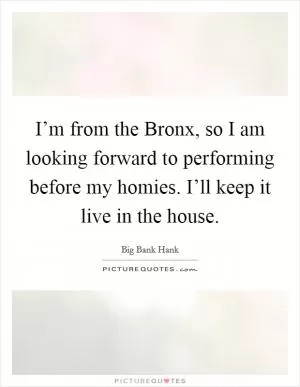 I’m from the Bronx, so I am looking forward to performing before my homies. I’ll keep it live in the house Picture Quote #1