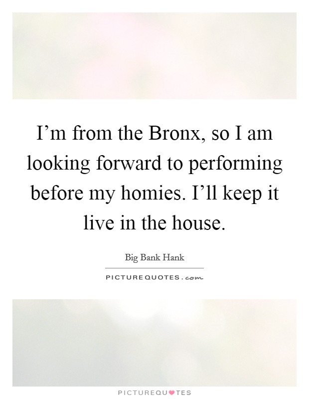 I'm from the Bronx, so I am looking forward to performing before my homies. I'll keep it live in the house. Picture Quote #1